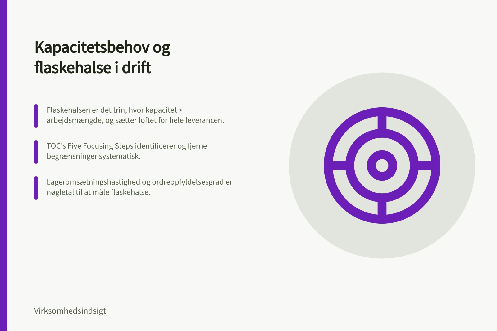 Kapacitetsbehov og flaskehalse i drift: Flaskehalsen er det trin, hvor kapacitet < arbejdsmængde, og sætter loftet for hele leverancen.; TOC's Five Focusing Steps identificerer og fjerne begrænsninger systematisk.; Lageromsætningshastighed og ordreopfyldelsesgrad er nøgletal til at måle flaskehalse.